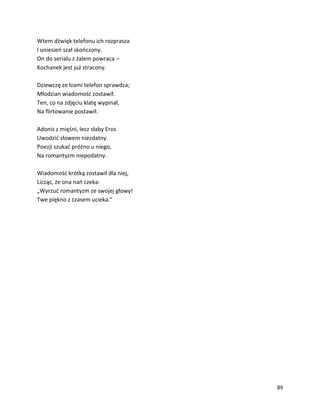 89
Wtem dźwięk telefonu ich rozprasza
I uniesień szał skończony.
On do serialu z żalem powraca –
Kochanek jest już stracony.
Dziewczę ze łzami telefon sprawdza;
Młodzian wiadomość zostawił.
Ten, co na zdjęciu klatę wypinał,
Na flirtowanie postawił.
Adonis z mięśni, lecz słaby Eros
Uwodzić słowem niezdatny.
Poezji szukać próżno u niego,
Na romantyzm niepodatny.
Wiadomość krótką zostawił dla niej,
Licząc, że ona nań czeka:
„Wyrzuć romantyzm ze swojej głowy!
Twe piękno z czasem ucieka.”
 