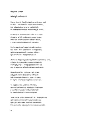 90
Wojciech Gieroń
Nie tylko dynamit
Mamy obecnie dwudziesty pierwszy dziwny wiek,
bo wraz z nim nadeszła nowoczesna technika,
jest też pożądany teraz na nią jakiś lek,
by dla bezpieczeństwa, choć trochę jej unikać.
Bo wszędzie widoczne obce ciało na uszach -
nieważne w którym kierunku obróci głowę,
mnie taki widok właściwie odbiera mowę,
a innych osobników zupełnie nie rusza.
Można wymieniać nawet plusy komputera,
lecz trzeba mieć ograniczony na niego czas;
w innym wypadku siły znacząco odbiera
I jakaś wirtualna moc pokonuje nas.
Złe moce chcą wciągnąć wszystkich w wymyślony świat,
mówiąc, że to kontaktu znaczne ułatwienie.
Później by wyjść z nałogu potrzeba kilku lat,
gdy się wpadnie w facebookowe uzależnienie.
Najlepiej mieć też zapisane z tyłu głowy,
żeby pełnoletnie dziewczyny i chłopaki
cokolwiek ogarniały spory świat cyfrowy -
by się nie śmiano że mają techniczne braki.
Tu się pojawiają ogromne dylematy,
w jakim czasie bardzo młodemu człowiekowi
pozwolić wyruszyć w wirtualne tematy
by nie uległ niepozornemu nałogowi.
Teraz, znów trzeba powiedzieć, że z drugiej strony
człowiek musi mieć cyfrowe umiejętności;
tylko jest też obawa, o techniczne demony.
Dobrze mieć w tej sprawie niemało rozsądności.
 