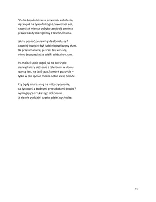 91
Wielka bojaźń bierze o przyszłość pokolenia,
ciężko już na żywo do kogoś powiedzieć coś,
nawet jak miejsce pobytu często się zmienia
prawie każdy ma złączony z telefonem nos.
Jak tu poznać pokrewną ideałom duszę?
dawniej wszędzie był ludzi nieprzeliczony tłum.
Na przełamanie tej pustki i tak wyruszę,
mimo że przeszkadza wielki wirtualny szum.
By znaleźć sobie kogoś już na całe życie
nie wystarczy siedzenie z telefonem w domu
szansą jest, na jakiś czas, komórki pozbycie –
tylko w ten sposób można sobie wiele pomóc.
Czy będę miał szansę na miłości poznanie,
na życiowej, z trudnymi przeszkodami drodze?
wymagająca sztuka tego dokonanie.
Ja się nie poddaje i często gdzieś wychodzę.
 