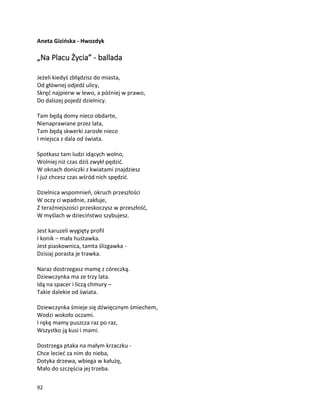 92
Aneta Gizińska - Hwozdyk
„Na Placu Życia” - ballada
Jeżeli kiedyś zbłądzisz do miasta,
Od głównej odjedź ulicy,
Skręć najpierw w lewo, a później w prawo,
Do dalszej pojedź dzielnicy.
Tam będą domy nieco obdarte,
Nienaprawiane przez lata,
Tam będą skwerki zarosłe nieco
I miejsca z dala od świata.
Spotkasz tam ludzi idących wolno,
Wolniej niż czas dziś zwykł pędzić.
W oknach doniczki z kwiatami znajdziesz
I już chcesz czas wśród nich spędzić.
Dzielnica wspomnień, okruch przeszłości
W oczy ci wpadnie, zakłuje,
Z teraźniejszości przeskoczysz w przeszłość,
W myślach w dzieciństwo szybujesz.
Jest karuzeli wygięty profil
I konik – mała huśtawka.
Jest piaskownica, tamta ślizgawka -
Dzisiaj porasta je trawka.
Naraz dostrzegasz mamę z córeczką.
Dziewczynka ma ze trzy lata.
Idą na spacer i liczą chmury –
Takie dalekie od świata.
Dziewczynka śmieje się dźwięcznym śmiechem,
Wodzi wokoło oczami.
I rękę mamy puszcza raz po raz,
Wszystko ją kusi i mami.
Dostrzega ptaka na małym krzaczku -
Chce lecieć za nim do nieba,
Dotyka drzewa, wbiega w kałużę,
Mało do szczęścia jej trzeba.
 