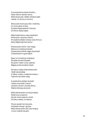 93
A w piaskownicy kopie korytarz,
Gdzie zbierze skarby natury:
Małe kwiatuszki, źdźbło młodej trawki
I patyk, co sterczy w chmury.
Wianuszek mama jej zrobi z chabrów,
Co rosną obok na łące,
A potem będą śpiewać i tańczyć,
Ze słońca złapią zające.
Mała księżniczka w swej wyobraźni
W koronie z promieni słońca
W wiaderku błękit schowa znad chmury -
Niech błękitnieje bez końca!
Dziewczynka rośnie. Lata mijają.
Mama już rzadziej prowadzi.
Dziewczynka jednak ciągle przychodzi
Z koleżankami w gromadzie.
Bywa, że smutek jej rozkołysze
Skrzydło tamtej huśtawki.
Do granic nieba i coraz szybciej
Migają przed wzrokiem ławki.
Na ławce siedzą małe dziewczynki
I bajki opowiadają:
O żabce, smoku, o pięknym księciu –
Tajemnic tak wiele mają.
A wyobraźnia dodaje skrzydeł
I płyną na przekór czasom,
Latawce marzeń z busolą słońca
Pięknie kłaniają się lasom.
Mała dziewczynka ma dużą książkę.
Zabiera ją na spacery.
Idą tak razem poprzez uliczki
Do placu zabaw, na skwery.
Piszczy wysoki ton karuzela,
Huśtawka skrzypi i zgrzyta.
Mała dziewczynka wie coraz więcej
I coraz rzadziej się pyta.
 