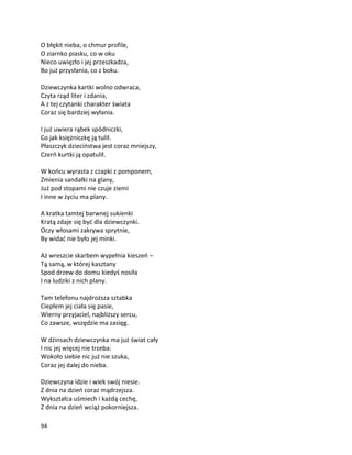 94
O błękit nieba, o chmur profile,
O ziarnko piasku, co w oku
Nieco uwięzło i jej przeszkadza,
Bo już przysłania, co z boku.
Dziewczynka kartki wolno odwraca,
Czyta rząd liter i zdania,
A z tej czytanki charakter świata
Coraz się bardziej wyłania.
I już uwiera rąbek spódniczki,
Co jak księżniczkę ją tulił.
Płaszczyk dzieciństwa jest coraz mniejszy,
Czerń kurtki ją opatulił.
W końcu wyrasta z czapki z pomponem,
Zmienia sandałki na glany,
Już pod stopami nie czuje ziemi
I inne w życiu ma plany.
A kratka tamtej barwnej sukienki
Kratą zdaje się być dla dziewczynki.
Oczy włosami zakrywa sprytnie,
By widać nie było jej minki.
Aż wreszcie skarbem wypełnia kieszeń –
Tą samą, w której kasztany
Spod drzew do domu kiedyś nosiła
I na ludziki z nich plany.
Tam telefonu najdroższa sztabka
Ciepłem jej ciała się pasie,
Wierny przyjaciel, najbliższy sercu,
Co zawsze, wszędzie ma zasięg.
W dżinsach dziewczynka ma już świat cały
I nic jej więcej nie trzeba:
Wokoło siebie nic już nie szuka,
Coraz jej dalej do nieba.
Dziewczyna idzie i wiek swój niesie.
Z dnia na dzień coraz mądrzejsza.
Wykształca uśmiech i każdą cechę,
Z dnia na dzień wciąż pokorniejsza.
 