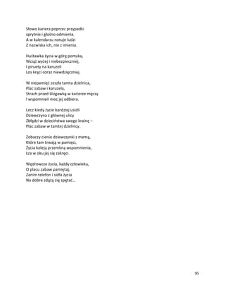95
Słowo kariera poprzez przypadki
sprytnie i głośno odmienia.
A w kalendarzu notuje ludzi
Z nazwiska ich, nie z imienia.
Huśtawka życia w górę pomyka,
Wciąż wyżej i niebezpieczniej,
I piruety na karuzeli
Los kręci coraz niewdzięczniej.
W niepamięć zeszła tamta dzielnica,
Plac zabaw i karuzela,
Strach przed ślizgawką w karierze męczy
I wspomnień moc jej odbiera.
Lecz kiedy życie bardziej usidli
Dziewczyna z głównej ulicy
Zbłądzi w dzieciństwa swego krainę –
Plac zabaw w tamtej dzielnicy.
Zobaczy cienie dziewczynki z mamą,
Które tam trwają w pamięci,
Życia koleją przemkną wspomnienia,
Łza w oku jej się zakręci.
Wędrowcze życia, każdy człowieku,
O placu zabaw pamiętaj,
Zanim telefon i sidła życia
Na dobre zdążą cię spętać…
 