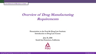 Solving FDA Legal Challenges for the Life of a Life Sciences Company 1 www.fdacounsel.com
LAW OFFICES OF MICHAEL A. SWIT
Overview of Drug Manufacturing
Requirements
Michael A. Swit, Esq.
Vice President, Life Sciences
Presentation to the Food & Drug Law Institute
Introduction to Drug Law Course
July 25, 2018
South San Francisco, California
 