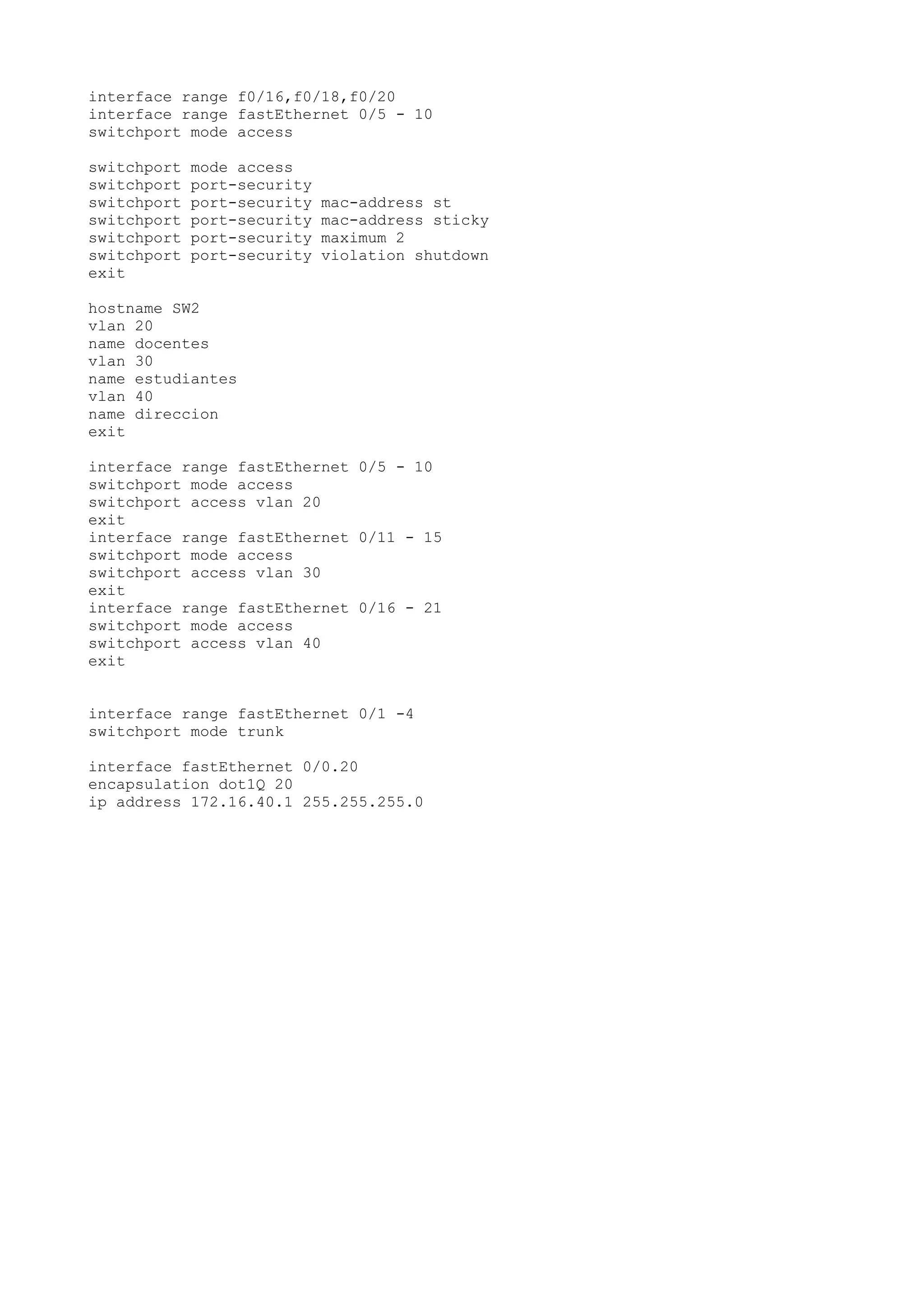 interface range f0/16,f0/18,f0/20
interface range fastEthernet 0/5 - 10
switchport mode access
switchport mode access
switchport port-security
switchport port-security mac-address st
switchport port-security mac-address sticky
switchport port-security maximum 2
switchport port-security violation shutdown
exit
hostname SW2
vlan 20
name docentes
vlan 30
name estudiantes
vlan 40
name direccion
exit
interface range fastEthernet 0/5 - 10
switchport mode access
switchport access vlan 20
exit
interface range fastEthernet 0/11 - 15
switchport mode access
switchport access vlan 30
exit
interface range fastEthernet 0/16 - 21
switchport mode access
switchport access vlan 40
exit
interface range fastEthernet 0/1 -4
switchport mode trunk
interface fastEthernet 0/0.20
encapsulation dot1Q 20
ip address 172.16.40.1 255.255.255.0