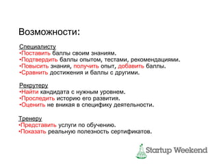 Возможности:
Специалисту
•Поставить баллы своим знаниям.
•Подтвердить баллы опытом, тестами, рекомендациями.
•Повысить знания, получить опыт, добавить баллы.
•Сравнить достижения и баллы с другими.

Рекрутеру
•Найти кандидата с нужным уровнем.
•Проследить историю его развития.
•Оценить не вникая в специфику деятельности.

Тренеру
•Представить услуги по обучению.
•Показать реальную полезность сертификатов.
 