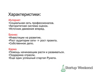 Характеристики:
Интернет
•Социальная сеть профессионалов.
•Авторитетная система оценок.
•Источник движения вперед.

Бизнес
•Инвестиции на развитие.
•Рост аудитории сети -> рост проекта.
•Собственное дело.

Карма
•Помощь начинающим расти и развиваться.
•Поддержка отрасли.
•Еще один успешный стартап Рунета.
 