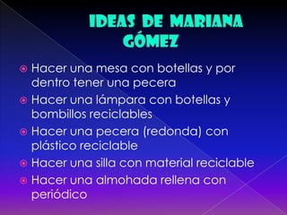  Hacer una mesa con botellas y por
dentro tener una pecera
 Hacer una lámpara con botellas y
bombillos reciclables
 Hacer una pecera (redonda) con
plástico reciclable
 Hacer una silla con material reciclable
 Hacer una almohada rellena con
periódico
 