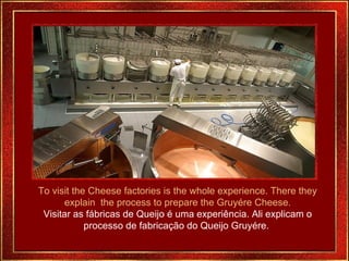 To visit the Cheese factories is the whole experience. There they explain  the process to prepare the Gruyére Cheese. Visitar as fábricas de Queijo é uma experiência. Ali explicam o processo de fabricação do Queijo Gruyére.  