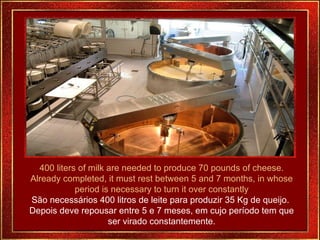 400 liters of milk are needed to produce 70 pounds of cheese. Already completed, it must rest between 5 and 7 months, in whose period is necessary to turn it over constantly São necessários 400 litros de leite para produzir 35 Kg de queijo.  Depois deve repousar entre 5 e 7 meses, em cujo período tem que ser virado constantemente. 