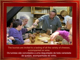 The tourists are invited to a tasting of all the variety of cheeses, accompanied on wine. Os turistas são convidados a uma degustação de toda variedade de queijos, acompanhada de vinho. 