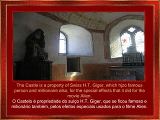 The Castle is a property of Swiss H.T. Giger, which hjzo famous person and millionaire also, for the special effects that it did for the movie Alien. O Castelo é propriedade do suíço H.T. Giger, que se ficou famoso e milionário também, pelos efeitos especiais usados para o filme Alien. 