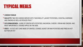 TYPICAL MEALS
• CHEESE FONDUE
• RACLETTE “MELTED CHEESE SERVED WITH "GSCHWELLTI" (JACKET POTATOES), COCKTAIL GHERKINS
AND ONIONS AS WELL AS PICKLED FRUIT. ”
• ÄLPLERMAGRONEN : A KIND OF GRATIN WITH POTATOES, MACARONI, CHEESE, CREAM AND ONIONS. AND
MOST IMPORTANTLY, STEWED APPLE ON THE SIDE.
• RÖSTI : “A FLAT, HOT CAKE MADE OF GRATED, COOKED JACKET OR RAW POTATOES AND FRIED IN HOT
BUTTER OR FAT.”
 