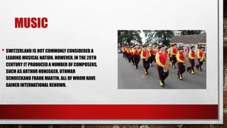 MUSIC
• SWITZERLAND IS NOT COMMONLY CONSIDERED A
LEADING MUSICAL NATION. HOWEVER, IN THE 20TH
CENTURY IT PRODUCED A NUMBER OF COMPOSERS,
SUCH AS ARTHUR HONEGGER, OTHMAR
SCHOECKAND FRANK MARTIN, ALL OF WHOM HAVE
GAINED INTERNATIONAL RENOWN.
 