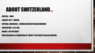 ABOUT SWITZERLAND…
CAPITAL : BERN
LARGEST CITY : ZÚRICH
OFFICIAL LANGUAGES : GERMAN,FRENCH,ITALIAN,ROMANSH
POPULATION: 8,211,700
DRIVES : ON THE RIGHT
SWITZERLAND IS A FEDERATION OF TWENTY-SIX STATES CALLED CANTONS
 