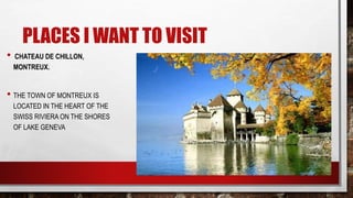 PLACES I WANT TO VISIT
• CHATEAU DE CHILLON,
MONTREUX.
• THE TOWN OF MONTREUX IS
LOCATED IN THE HEART OF THE
SWISS RIVIERA ON THE SHORES
OF LAKE GENEVA
 