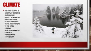 CLIMATE
• THE SWISS CLIMATE IS
GENERALLY TEMPERATE
, BUT CAN VARY
GREATLY BETWEEN THE
LOCALITIES,[ FROM
GLACIAL CONDITIONS
ON THE MOUNTAINTOPS
TO THE OFTEN
PLEASANT
NEAR MEDITERRANEAN
CLIMATE AT
SWITZERLAND'S
SOUTHERN TIP
 