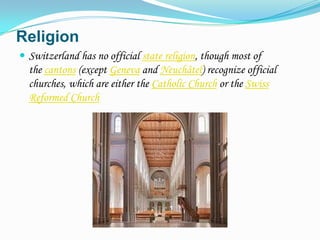 Religion
 Switzerland has no official state religion, though most of
  the cantons (except Geneva and Neuchâtel) recognize official
  churches, which are either the Catholic Church or the Swiss
  Reformed Church
 