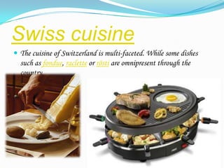 Swiss cuisine
 The cuisine of Switzerland is multi-faceted. While some dishes
  such as fondue, raclette or rösti are omnipresent through the
  country.
 
