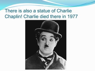 There is also a statue of Charlie
Chaplin! Charlie died there in 1977
 