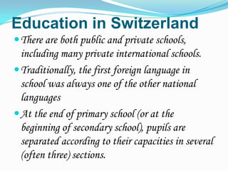 Education in Switzerland
 There are both public and private schools,
  including many private international schools.
 Traditionally, the first foreign language in
  school was always one of the other national
  languages
 At the end of primary school (or at the
  beginning of secondary school), pupils are
  separated according to their capacities in several
  (often three) sections.
 