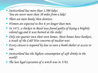  Switzerland has more than 1,500 lakes.
    You are never more than 10 miles from a lake!
   There are more banks then dentists.
   Women are expected to live 6 yrs longer than men.
   In 1471, a chicken in Basel was found guilty of laying a brightly
    colored egg and it was burned at the stake!
   Only one-quarter own their own homes. Most homes have bunkers,
    a result of the Cold War concerns of nuclear war.
   Every citizen is required by law to own a bomb shelter or access to
    one.
   Switzerland has the highest consumption of soft drinks in the
    world!
   The last legal execution of a witch was in 1782.
 