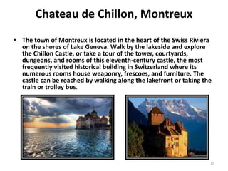 Chateau de Chillon, Montreux
• The town of Montreux is located in the heart of the Swiss Riviera
  on the shores of Lake Geneva. Walk by the lakeside and explore
  the Chillon Castle, or take a tour of the tower, courtyards,
  dungeons, and rooms of this eleventh-century castle, the most
  frequently visited historical building in Switzerland where its
  numerous rooms house weaponry, frescoes, and furniture. The
  castle can be reached by walking along the lakefront or taking the
  train or trolley bus.




                                                                   10
 