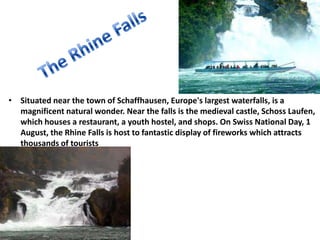 • Situated near the town of Schaffhausen, Europe's largest waterfalls, is a
  magnificent natural wonder. Near the falls is the medieval castle, Schoss Laufen,
  which houses a restaurant, a youth hostel, and shops. On Swiss National Day, 1
  August, the Rhine Falls is host to fantastic display of fireworks which attracts
  thousands of tourists
•




    8/24/2012
 