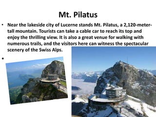 Mt. Pilatus
• Near the lakeside city of Lucerne stands Mt. Pilatus, a 2,120-meter-
  tall mountain. Tourists can take a cable car to reach its top and
  enjoy the thrilling view. It is also a great venue for walking with
  numerous trails, and the visitors here can witness the spectacular
  scenery of the Swiss Alps.
•




                                                                  12
 