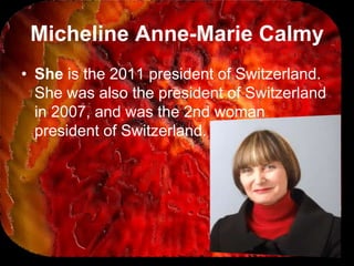 Micheline Anne-Marie Calmy
• She is the 2011 president of Switzerland.
  She was also the president of Switzerland
  in 2007, and was the 2nd woman
  president of Switzerland.
 