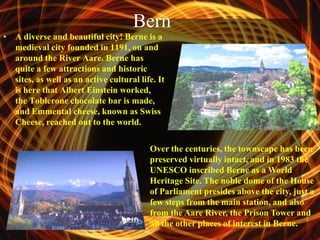 Bern
• A diverse and beautiful city! Berne is a
  medieval city founded in 1191, on and
  around the River Aare. Berne has
  quite a few attractions and historic
  sites, as well as an active cultural life. It
  is here that Albert Einstein worked,
  the Toblerone chocolate bar is made,
  and Emmental cheese, known as Swiss
  Cheese, reached out to the world.

                                          Over the centuries, the townscape has been
                                          preserved virtually intact, and in 1983 the
                                          UNESCO inscribed Berne as a World
                                          Heritage Site. The noble dome of the House
                                          of Parliament presides above the city, just a
                                          few steps from the main station, and also
                                          from the Aare River, the Prison Tower and
                                          all the other places of interest in Berne.
 