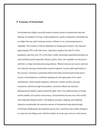  Economy of Switzerland

Switzerland has a highly successful market economy based on international trade and
banking. Its standards of living, worker productivity, quality of education, and health care
are higher than any other European country. Inflation is low, and unemployment is
negligible. The economy is heavily dependent on foreign guest workers, who represent
approximately 20% of the labor force. Agriculture employs less than 5% of the
population, and since only 10% of the land is arable, the primary agricultural products are
cattle and dairy goods (especially cheeses); grains, fruits, and vegetables are also grown,
and there is a large chocolate-processing industry. Mineral resources are scarce, and most
raw materials and many food products must be imported. Tourism adds significantly to
the economy. Electricity is generated chiefly from hydro electrical and nuclear power
sources. Switzerland has a worldwide reputation for the high quality of its export
manufactures, which include machinery, chemicals, watches, textiles, precision
instruments, and diverse high-tech products. Centered in Basel, the chemicalpharmaceutical industry exports around the globe. Due to its central location in Europe
and the stability of its politics and currency, Switzerland has become one of the world's
most important financial centers. The banking, insurance, shipping, and freighting
industries accommodate the enormous amount of international trade going through
Switzerland. Banking has also benefited secrecy laws, which have led wealthy foreigners
to evade taxes by hiding assets with Swiss banks. In recent years, however, that secrecy

 
