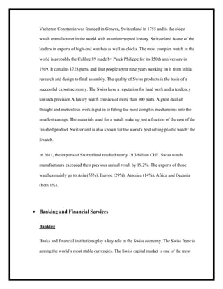 Vacheron Constantin was founded in Geneva, Switzerland in 1755 and is the oldest
watch manufacturer in the world with an uninterrupted history. Switzerland is one of the
leaders in exports of high-end watches as well as clocks. The most complex watch in the
world is probably the Calibre 89 made by Patek Philippe for its 150th anniversary in
1989. It contains 1728 parts, and four people spent nine years working on it from initial
research and design to final assembly. The quality of Swiss products is the basis of a
successful export economy. The Swiss have a reputation for hard work and a tendency
towards precision.A luxury watch consists of more than 300 parts. A great deal of
thought and meticulous work is put in to fitting the most complex mechanisms into the
smallest casings. The materials used for a watch make up just a fraction of the cost of the
finished product. Switzerland is also known for the world's best selling plastic watch: the
Swatch.

In 2011, the exports of Switzerland reached nearly 19.3 billion CHF. Swiss watch
manufacturers exceeded their previous annual result by 19.2%. The exports of those
watches mainly go to Asia (55%), Europe (29%), America (14%), Africa and Oceania
(both 1%).

Banking and Financial Services
Banking
Banks and financial institutions play a key role in the Swiss economy. The Swiss franc is
among the world’s most stable currencies. The Swiss capital market is one of the most

 