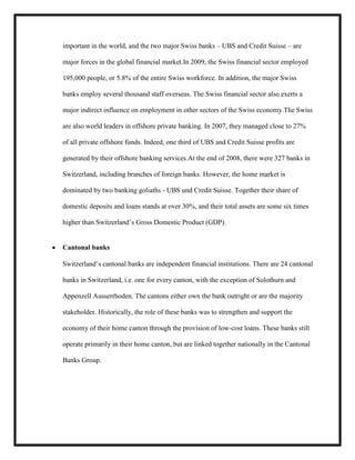 important in the world, and the two major Swiss banks – UBS and Credit Suisse – are
major forces in the global financial market.In 2009, the Swiss financial sector employed
195,000 people, or 5.8% of the entire Swiss workforce. In addition, the major Swiss
banks employ several thousand staff overseas. The Swiss financial sector also exerts a
major indirect influence on employment in other sectors of the Swiss economy.The Swiss
are also world leaders in offshore private banking. In 2007, they managed close to 27%
of all private offshore funds. Indeed, one third of UBS and Credit Suisse profits are
generated by their offshore banking services.At the end of 2008, there were 327 banks in
Switzerland, including branches of foreign banks. However, the home market is
dominated by two banking goliaths - UBS und Credit Suisse. Together their share of
domestic deposits and loans stands at over 30%, and their total assets are some six times
higher than Switzerland’s Gross Domestic Product (GDP).

Cantonal banks
Switzerland’s cantonal banks are independent financial institutions. There are 24 cantonal
banks in Switzerland, i.e. one for every canton, with the exception of Solothurn and
Appenzell Ausserrhoden. The cantons either own the bank outright or are the majority
stakeholder. Historically, the role of these banks was to strengthen and support the
economy of their home canton through the provision of low-cost loans. These banks still
operate primarily in their home canton, but are linked together nationally in the Cantonal
Banks Group.

 