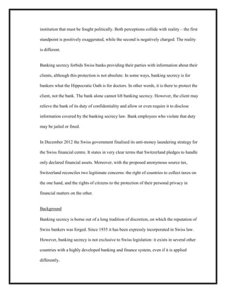 institution that must be fought politically. Both perceptions collide with reality – the first
standpoint is positively exaggerated, while the second is negatively charged. The reality
is different.

Banking secrecy forbids Swiss banks providing their parties with information about their
clients, although this protection is not absolute. In some ways, banking secrecy is for
bankers what the Hippocratic Oath is for doctors. In other words, it is there to protect the
client, not the bank. The bank alone cannot lift banking secrecy. However, the client may
relieve the bank of its duty of confidentiality and allow or even require it to disclose
information covered by the banking secrecy law. Bank employees who violate that duty
may be jailed or fined.

In December 2012 the Swiss government finalised its anti-money laundering strategy for
the Swiss financial centre. It states in very clear terms that Switzerland pledges to handle
only declared financial assets. Moreover, with the proposed anonymous source tax,
Switzerland reconciles two legitimate concerns: the right of countries to collect taxes on
the one hand, and the rights of citizens to the protection of their personal privacy in
financial matters on the other.

Background
Banking secrecy is borne out of a long tradition of discretion, on which the reputation of
Swiss bankers was forged. Since 1935 it has been expressly incorporated in Swiss law.
However, banking secrecy is not exclusive to Swiss legislation: it exists in several other
countries with a highly developed banking and finance system, even if it is applied
differently.

 
