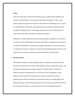 Limits
There has always been a limit to Swiss banking secrecy: neither money launderers nor
terrorists can hide behind it, nor can anyone suspected of corruption or other serious
offences. Numerous provisions of civil law, debt collection and bankruptcy law, criminal
law, administrative criminal law, and mutual assistance in criminal matters provide for
exceptions to banking secrecy. Accordingly, banking secrecy can be lifted against the
client's will on the order of a judicial or supervisory authority.

Furthermore, in March 2009, the Swiss government decided to withdraw its reservations
to Article 26 of the OECD Model Convention with respect to administrative assistance on
tax matters. Consequently, Swiss banks may supply information on a case-by-case basis
to a foreign tax authority in response to a specific and substantiated request. However, the
financial privacy of citizens who have not acted unlawfully will remain intact.

Pharmaceuticals
Switzerland is among the world's leading producers of chemicals and pharmaceuticals.
The chemical industry focuses on dye-stuffs, perfume essences and food flavourings. The
chemical and pharmaceutical industries export 85% of their output. The chemical
industry is present in Switzerland for over 150 years. From the beginning, a small
domestic market and the lack of chemical raw materials induced a focus on the
production and world-wide marketing of specialized chemicals with high added value.
Despite all changes which took place during the course of the years, this basic orientation
has continued to be the key to success for the Swiss chemical and pharmaceutical

 