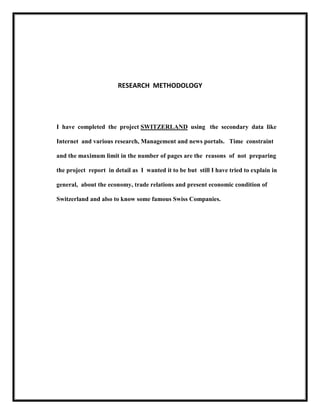 RESEARCH METHODOLOGY

I have completed the project SWITZERLAND using the secondary data like
Internet and various research, Management and news portals. Time constraint
and the maximum limit in the number of pages are the reasons of not preparing
the project report in detail as I wanted it to be but still I have tried to explain in
general, about the economy, trade relations and present economic condition of
Switzerland and also to know some famous Swiss Companies.

 