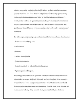 industry, which today emphasizes heavily life-science products as well as high-value
specialty chemicals. The Swiss chemical and pharmaceutical industry operates nearly
exclusively in the field of specialties. Today 90 % of the Swiss chemical industry's
overall product portfolio are specialties; a remarkable portion compared to international
average. Producing more than 30'000 products, it is exceptionally differentiated. The
global annual demand for some of these specialties often is below a few metric tons and
even lower.

The following major product groups can be distinguished in terms of areas of application:
• Pharmaceuticals and diagnostics
• Fine chemicals
• Vitamins
• Flavours and fragrances
• Crop protection agents
• Specialty chemicals for industrial-technical purposes
• Pigments, paints and lacquers.
This strategy of concentration on specialties is the Swiss chemical and pharmaceutical
industry's key to success. With their high-grade specialised products Swiss companies
have established a world-wide presence, and often a market leadership .Research and
development for new products and processes are the lifeblood of the Swiss chemical and
pharmaceutical industry. Using scientific findings and methodologies, the Swiss

 