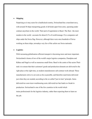Shipping
Surprising as it may seem for a landlocked country, Switzerland has a merchant navy,
with around 30 ships transporting goods of all kinds apart from arms, operating under
contract anywhere in the world. Their port of registration is Basel. The fleet - the most
modern in the world - accounts for about 0.1% of world tonnage. Five companies sail
ships under the Swiss flag. However, although there were once hundreds of Swiss
working on these ships, nowadays very few of the sailors are Swiss nationals.

Logistics
With increasing globalisation efficient transport is becoming more and more important.
Switzerland is home of two of the world's major logistics companies, Panalpina and
Kühne and Nagel as well as numerous small firms. Basel is the centre of the sector.Their
task is to ensure that their customers' goods and production elements are delivered to the
right place at the right time, as modern manufacturers sub-contract work abroad. These
manufacturers strive to cut costs as far as possible, and therefore need items delivered
just when they are needed, according to the so-called "just in time" principle. Items
delivered too soon incur warehousing costs; delivered too late leads to a break in
production. Switzerland is one of the few countries in the world which
trains professionals for the logistics industry, rather than expecting them to learn on
the job.

 
