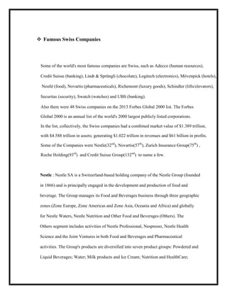  Famous Swiss Companies

Some of the world's most famous companies are Swiss, such as Adecco (human resources),
Credit Suisse (banking), Lindt & Sprüngli (chocolate), Logitech (electronics), Mövenpick (hotels),
Nestlé (food), Novartis (pharmaceuticals), Richemont (luxury goods), Schindler (lifts/elevators),
Securitas (security), Swatch (watches) and UBS (banking).
Also there were 48 Swiss companies on the 2013 Forbes Global 2000 list. The Forbes
Global 2000 is an annual list of the world's 2000 largest publicly listed corporations.
In the list, collectively, the Swiss companies had a combined market value of $1.389 trillion,
with $4.588 trillion in assets; generating $1.022 trillion in revenues and $61 billion in profits.
Some of the Companies were Nestle(32nd), Novartis(57th), Zurich Insurance Group(75th) ,
Roche Holding(93rd) and Credit Suisse Group(132nd) to name a few.

Nestle : Nestle SA is a Switzerland-based holding company of the Nestle Group (founded
in 1866) and is principally engaged in the development and production of food and
beverage. The Group manages its Food and Beverages business through three geographic
zones (Zone Europe, Zone Americas and Zone Asia, Oceania and Africa) and globally
for Nestle Waters, Nestle Nutrition and Other Food and Beverages (Others). The
Others segment includes activities of Nestle Professional, Nespresso, Nestle Health
Science and the Joint Ventures in both Food and Beverages and Pharmaceutical
activities. The Group's products are diversified into seven product groups: Powdered and
Liquid Beverages; Water; Milk products and Ice Cream; Nutrition and HealthCare;

 