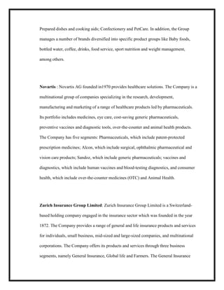 Prepared dishes and cooking aids; Confectionery and PetCare. In addition, the Group
manages a number of brands diversified into specific product groups like Baby foods,
bottled water, coffee, drinks, food service, sport nutrition and weight management,
among others.

Novartis : Novartis AG founded in1970 provides healthcare solutions. The Company is a
multinational group of companies specializing in the research, development,
manufacturing and marketing of a range of healthcare products led by pharmaceuticals.
Its portfolio includes medicines, eye care, cost-saving generic pharmaceuticals,
preventive vaccines and diagnostic tools, over-the-counter and animal health products.
The Company has five segments: Pharmaceuticals, which include patent-protected
prescription medicines; Alcon, which include surgical, ophthalmic pharmaceutical and
vision care products; Sandoz, which include generic pharmaceuticals; vaccines and
diagnostics, which include human vaccines and blood-testing diagnostics, and consumer
health, which include over-the-counter medicines (OTC) and Animal Health.

Zurich Insurance Group Limited: Zurich Insurance Group Limited is a Switzerlandbased holding company engaged in the insurance sector which was founded in the year
1872. The Company provides a range of general and life insurance products and services
for individuals, small business, mid-sized and large-sized companies, and multinational
corporations. The Company offers its products and services through three business
segments, namely General Insurance, Global life and Farmers. The General Insurance

 