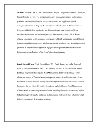 Swiss Re: Swiss Re AG is a Switzerland-based holding company of Swiss Re Group (the
Group) founded in 1863. The company provides wholesale reinsurance and insurance
products, insurance-based capital market instruments, and supplementary risk
management services to Property & Casualty, as well as for Life & Health clients and
brokers worldwide. It diversifies its activities into Property & Casualty, offering
traditional reinsurance and insurance products for corporate clients, Life & Health,
offering reinsurance to life insurance companies worldwide and acquires closed life and
health books of business which it administers through Admin Re, and Asset Management
(included in other business segments), engaged it management of the assets that the
Group generates and setting of the Group's investment strategy.

Credit Suisse Group: Credit Suisse Group AG (Credit Suisse) is a global financial
services company founded in 1982. The Company operates in three segments: Private
Banking, Investment Banking and Asset Management. In Private Banking, it offers
advice and a range of financial solutions to private, corporate and institutional clients.
Investment Banking provides a range of financial products and services, with a focus on
businesses that are client-driven, flow-based and capital-efficient. Asset Management
offers products across a range of asset classes, including alternative investments such as
hedge funds, private equity, real estate and credit, and multi-asset class solutions, which
includes equities and fixed income products.

 
