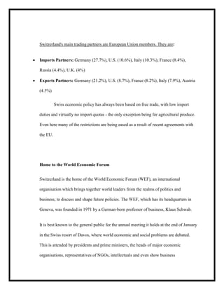 Switzerland's main trading partners are European Union members. They are:

Imports Partners: Germany (27.7%), U.S. (10.6%), Italy (10.3%), France (8.4%),
Russia (4.4%), U.K. (4%)
Exports Partners: Germany (21.2%), U.S. (8.7%), France (8.2%), Italy (7.9%), Austria
(4.5%)
Swiss economic policy has always been based on free trade, with low import
duties and virtually no import quotas - the only exception being for agricultural produce.
Even here many of the restrictions are being eased as a result of recent agreements with
the EU.

Home to the World Economic Forum
Switzerland is the home of the World Economic Forum (WEF), an international
organisation which brings together world leaders from the realms of politics and
business, to discuss and shape future policies. The WEF, which has its headquarters in
Geneva, was founded in 1971 by a German-born professor of business, Klaus Schwab.

It is best known to the general public for the annual meeting it holds at the end of January
in the Swiss resort of Davos, where world economic and social problems are debated.
This is attended by presidents and prime ministers, the heads of major economic
organisations, representatives of NGOs, intellectuals and even show business

 
