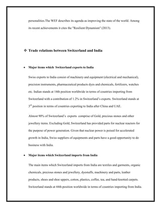 personalities.The WEF describes its agenda as improving the state of the world. Among
its recent achievements it cites the "Resilient Dynamism" (2013).

 Trade relations between Switzerland and India

Major items which Switzerland exports to India
Swiss exports to India consist of machinery and equipment (electrical and mechanical),
precision instruments, pharmaceutical products dyes and chemicals, fertilizers, watches
etc. Indian stands at 14th position worldwide in terms of countries importing from
Switzerland with a contribution of 1.2% in Switzerland’s exports. Switzerland stands at
3rd position in terms of countries exporting to India after China and UAE.
Almost 90% of Switzerland’s exports comprise of Gold, precious stones and other
jewellery items. Excluding Gold, Switzerland has provided parts for nuclear reactors for
the purpose of power generation. Given that nuclear power is poised for accelerated
growth in India, Swiss suppliers of equipments and parts have a good opportunity to do
business with India.
Major items which Switzerland imports from India
The main items which Switzerland imports from India are textiles and garments, organic
chemicals, precious stones and jewellery, dyestuffs, machinery and parts, leather
products, shoes and shoe uppers, cotton, plastics, coffee, tea, and hand-knotted carpets.
Switzerland stands at 44th position worldwide in terms of countries importing from India.

 