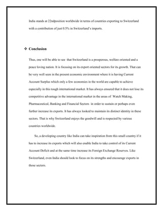 India stands at 22ndposition worldwide in terms of countries exporting to Switzerland
with a contribution of just 0.5% in Switzerland’s imports.

 Conclusion
Thus, one will be able to see that Switzerland is a prosperous, welfare oriented and a
peace loving nation. It is focusing on its export oriented sectors for its growth. That can
be very well seen in the present economic environment where it is having Current
Account Surplus which only a few economies in the world are capable to achieve
especially in this tough international market. It has always ensured that it does not lose its
competitive advantage in the international market in the areas of Watch Making,
Pharmaceutical, Banking and Financial Sectors in order to sustain or perhaps even
further increase its exports. It has always looked to maintain its distinct identity in these
sectors. That is why Switzerland enjoys the goodwill and is respected by various
countries worldwide.
So, a developing country like India can take inspiration from this small country if it
has to increase its exports which will also enable India to take control of its Current
Account Deficit and at the same time increase its Foreign Exchange Reserves. Like
Switzerland, even India should look to focus on its strengths and encourage exports in
those sectors.

 