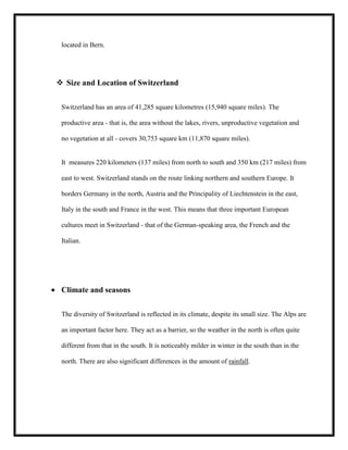 located in Bern.

 Size and Location of Switzerland
Switzerland has an area of 41,285 square kilometres (15,940 square miles). The
productive area - that is, the area without the lakes, rivers, unproductive vegetation and
no vegetation at all - covers 30,753 square km (11,870 square miles).

It measures 220 kilometers (137 miles) from north to south and 350 km (217 miles) from
east to west. Switzerland stands on the route linking northern and southern Europe. It
borders Germany in the north, Austria and the Principality of Liechtenstein in the east,
Italy in the south and France in the west. This means that three important European
cultures meet in Switzerland - that of the German-speaking area, the French and the
Italian.

Climate and seasons
The diversity of Switzerland is reflected in its climate, despite its small size. The Alps are
an important factor here. They act as a barrier, so the weather in the north is often quite
different from that in the south. It is noticeably milder in winter in the south than in the
north. There are also significant differences in the amount of rainfall.

 