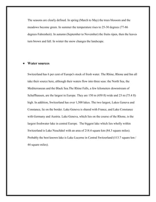 The seasons are clearly defined. In spring (March to May) the trees blossom and the
meadows become green. In summer the temperature rises to 25-30 degrees (77-86
degrees Fahrenheit). In autumn (September to November) the fruits ripen, then the leaves
turn brown and fall. In winter the snow changes the landscape.

Water sources
Switzerland has 6 per cent of Europe's stock of fresh water. The Rhine, Rhone and Inn all
take their source here, although their waters flow into three seas: the North Sea, the
Mediterranean and the Black Sea.The Rhine Falls, a few kilometers downstream of
Schaffhausen, are the largest in Europe. They are 150 m (450 ft) wide and 23 m (75.4 ft)
high. In addition, Switzerland has over 1,500 lakes. The two largest, Lakes Geneva and
Constance, lie on the border. Lake Geneva is shared with France, and Lake Constance
with Germany and Austria. Lake Geneva, which lies on the course of the Rhone, is the
largest freshwater lake in central Europe. The biggest lake which lies wholly within
Switzerland is Lake Neuchâtel with an area of 218.4 square km (84.3 square miles).
Probably the best known lake is Lake Lucerne in Central Switzerland (113.7 square km /
44 square miles).

 