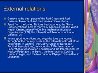 External relations
Geneva is the birth place of the Red Cross and Red
Crescent Movement and the Geneva Conventions
Apart f...