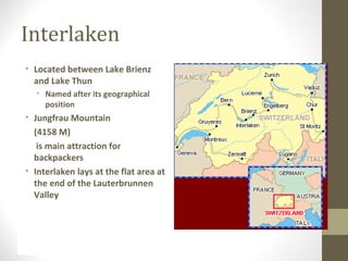 Interlaken 
• Located between Lake Brienz 
and Lake Thun 
• Named after its geographical 
position 
• Jungfrau Mountain 
(4158 M) 
is main attraction for 
backpackers 
• Interlaken lays at the flat area at 
the end of the Lauterbrunnen 
Valley 
 