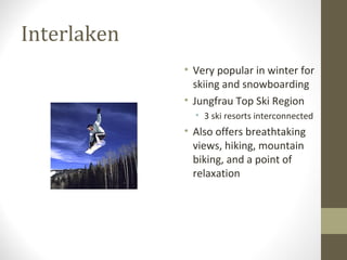 Interlaken 
• Very popular in winter for 
skiing and snowboarding 
• Jungfrau Top Ski Region 
• 3 ski resorts interconnected 
• Also offers breathtaking 
views, hiking, mountain 
biking, and a point of 
relaxation 
 